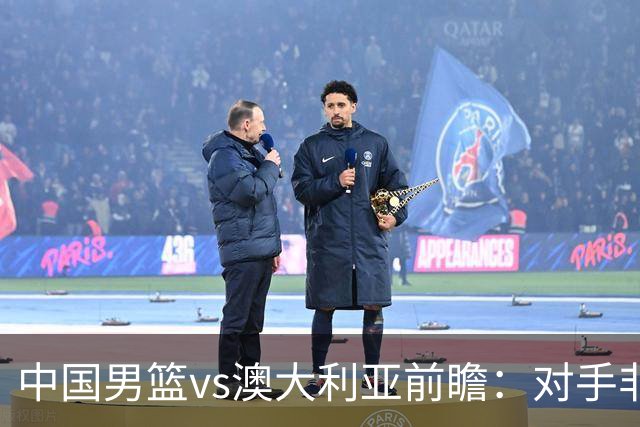 中国男篮vs澳大利亚前瞻：对手非最强阵，男篮磨合阵容是首要目标